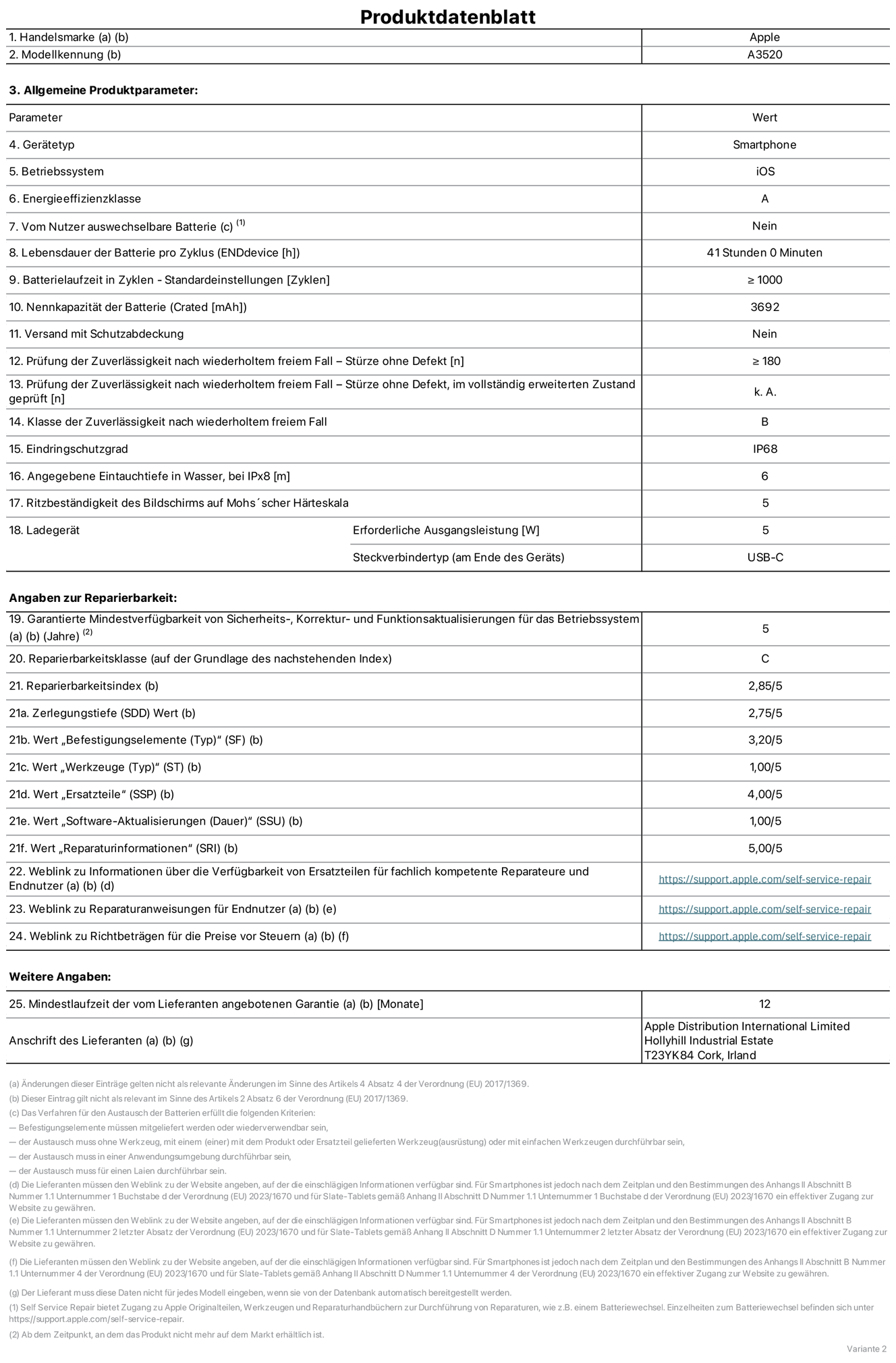 Produktinformationsblatt für iPhone 17, Modell A3520. Bereitgestellt von Apple Distribution International Limited, Hollyhill Industrial Estate. Cork, Irland, T23 YK84. Gerätetyp: Smartphone. Betriebssystem: iOS. Energieeffizienzklasse: A. Vom Benutzer auswechselbare Batterie: nein. Batteriehaltbarkeit pro Zyklus: 41 Std. Batterielaufzeit in Zyklen – Standardeinstellungen: ≥ 1.000. Nennkapazität der Batterie: 3.692 mAh. Versand mit Schutzabdeckung: nein. Prüfung der Zuverlässigkeit nach wiederholtem freiem Fall – Stürze ohne Defekt: ≥ 180. Prüfung der Zuverlässigkeit nach wiederholtem freiem Fall – Stürze ohne Defekt, im vollständig erweiterten Zustand geprüft: nicht zutreffend. Klasse der Zuverlässigkeit nach wiederholtem freiem Fall: B. Eindringschutzgrad: IP68. Angegebene Eintauchtiefe in Wasser, bei iPx8: 6 m. Ritzbeständigkeit des Displays auf Mohs’scher Härteskala: 5. Erforderliche Ausgangsleistung des Ladegeräts: 5 W. Anschluss Ladegerät (am Ende des Geräts): USB‑C. Garantierte Mindestverfügbarkeit von Sicherheits‑, Korrektur‑ und Funktionsaktualisierungen für das Betriebssystem: 5 Jahre. Reparierbarkeitsklasse: C. Reparierbarkeitsindex: 2,82/5. Wert „Zerlegungstiefe“ (SDD): 2,75/5. Wert „Befestigungselemente“: 3,20/5. Wert „Werkzeuge“: 1,00/5. Wert „Ersatzteile“: 4,00/5. Wert „Software-Aktualisierungen“: 1,00/5. Wert „Reparaturinformationen“: 5,00/5. Weblink zu Informationen über die Verfügbarkeit von Ersatzteilen für fachlich kompetente Reparaturanbieter und Endnutzer:innen: https://support.apple.com/de-de/self-service-repair. Weblink zu Reparaturanweisungen für Endnutzer:innen: https://support.apple.com/de-de/self-service-repair. Weblink zu Richtbeträgen für die Preise vor Steuern: https://support.apple.com/de-de/self-service-repair. 12 Monate angebotene allgemeine Garantie.